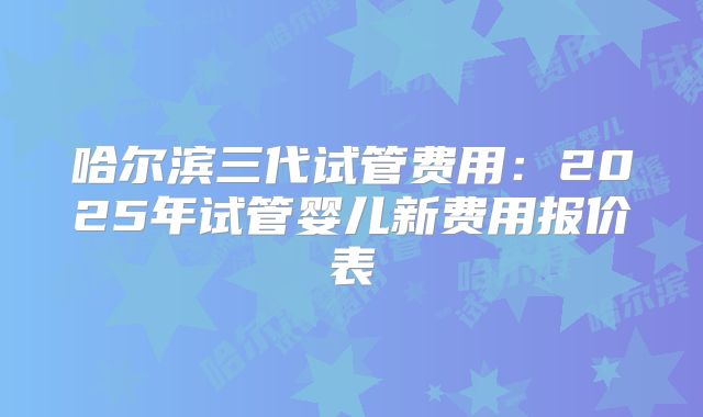 哈尔滨三代试管费用：2025年试管婴儿新费用报价表