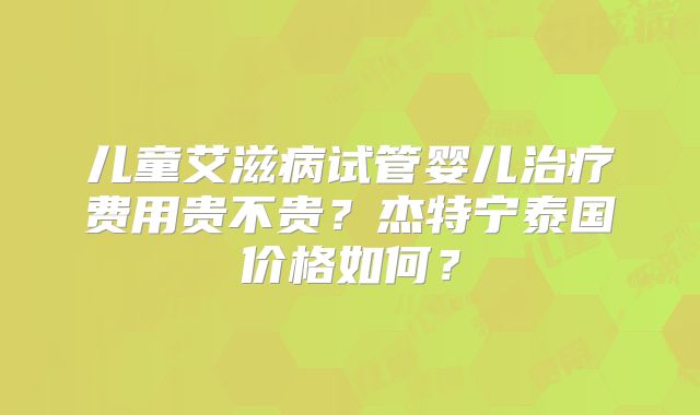 儿童艾滋病试管婴儿治疗费用贵不贵？杰特宁泰国价格如何？