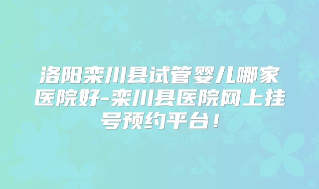 洛阳栾川县试管婴儿哪家医院好-栾川县医院网上挂号预约平台！