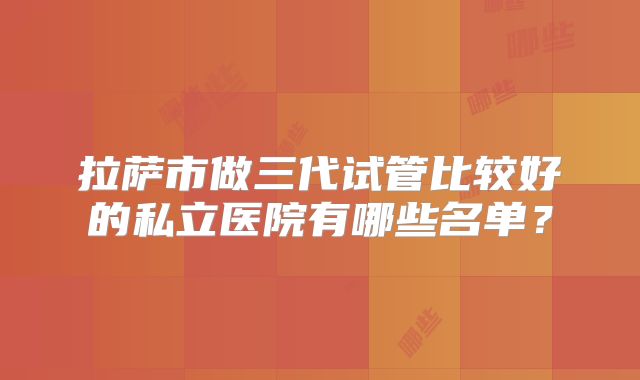 拉萨市做三代试管比较好的私立医院有哪些名单?