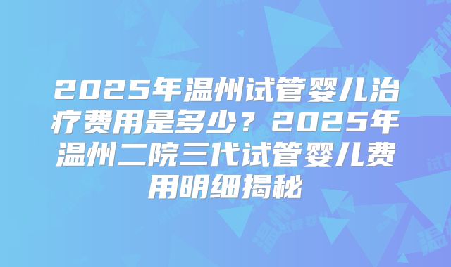 2025年温州试管婴儿治疗费用是多少？2025年温州二院三代试管婴儿费用明细揭秘