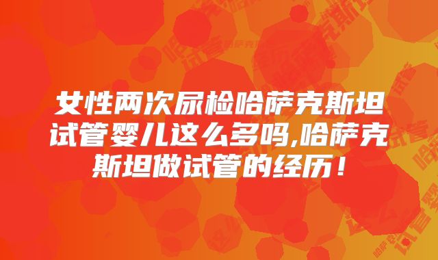 女性两次尿检哈萨克斯坦试管婴儿这么多吗,哈萨克斯坦做试管的经历！