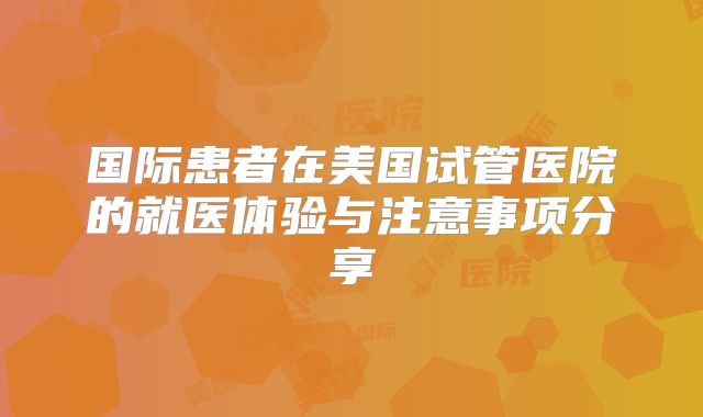 国际患者在美国试管医院的就医体验与注意事项分享