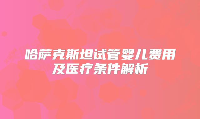 哈萨克斯坦试管婴儿费用及医疗条件解析