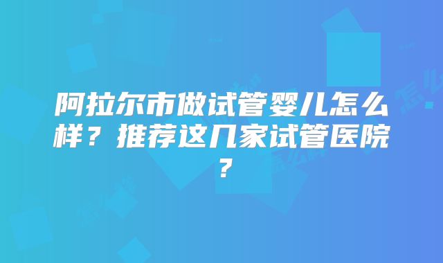 阿拉尔市做试管婴儿怎么样？推荐这几家试管医院？