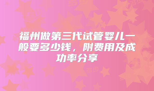 福州做第三代试管婴儿一般要多少钱,附费用及成功率分享