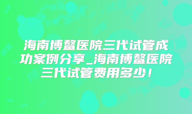 海南博鳌医院三代试管成功案例分享_海南博鳌医院三代试管费用多少!