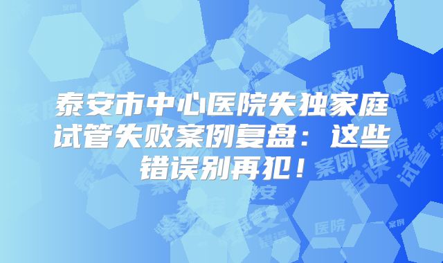 泰安市中心医院失独家庭试管失败案例复盘：这些错误别再犯！