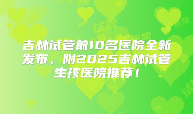 吉林试管前10名医院全新发布,附2025吉林试管生孩医院推荐!