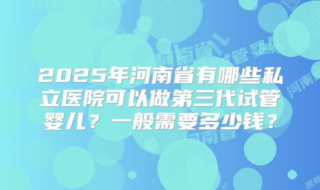 2025年河南省有哪些私立医院可以做第三代试管婴儿？一般需要多少钱？