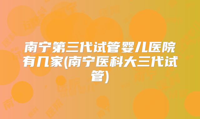 南宁第三代试管婴儿医院有几家(南宁医科大三代试管)