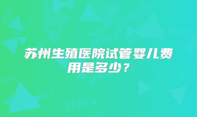 苏州生殖医院试管婴儿费用是多少？