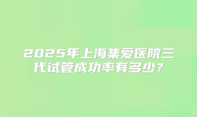 2025年上海集爱医院三代试管成功率有多少？