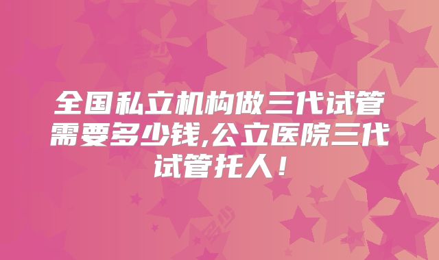 全国私立机构做三代试管需要多少钱,公立医院三代试管托人！