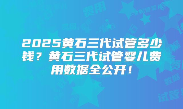 2025黄石三代试管多少钱？黄石三代试管婴儿费用数据全公开！