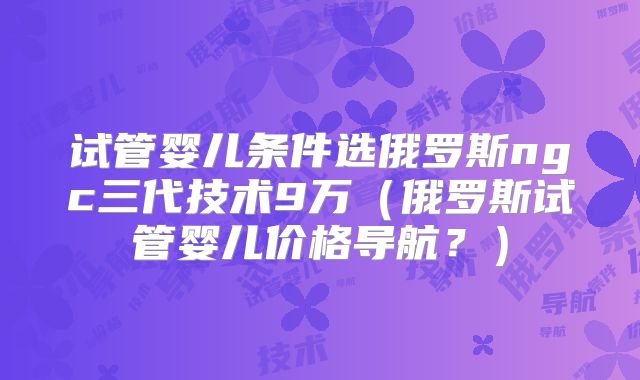 试管婴儿条件选俄罗斯ngc三代技术9万（俄罗斯试管婴儿价格导航？）
