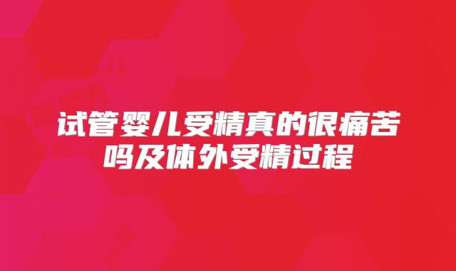 试管婴儿受精真的很痛苦吗及体外受精过程