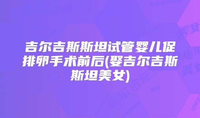 吉尔吉斯斯坦试管婴儿促排卵手术前后(娶吉尔吉斯斯坦美女)