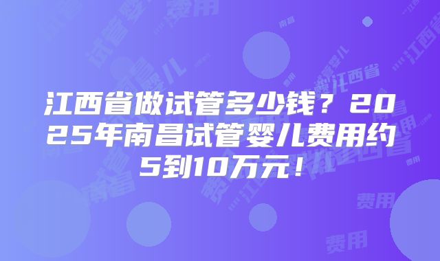 江西省做试管多少钱？2025年南昌试管婴儿费用约5到10万元！