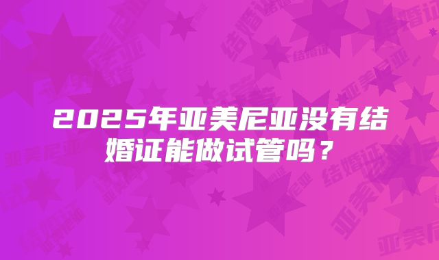 2025年亚美尼亚没有结婚证能做试管吗？