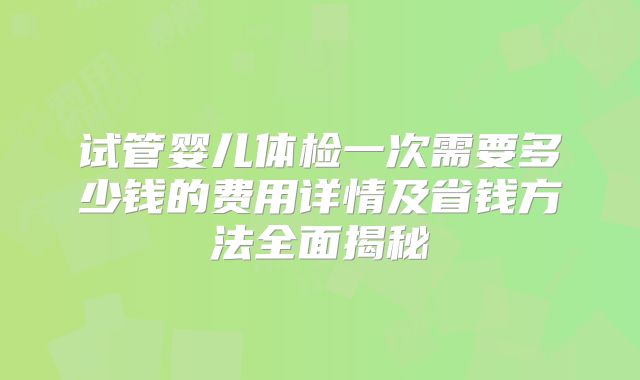 试管婴儿体检一次需要多少钱的费用详情及省钱方法全面揭秘