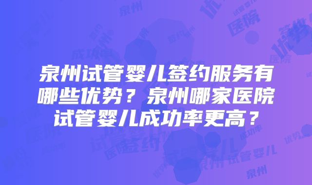 泉州试管婴儿签约服务有哪些优势？泉州哪家医院试管婴儿成功率更高？