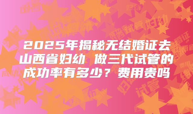 2025年揭秘无结婚证去山西省妇幼 做三代试管的成功率有多少?费用贵吗