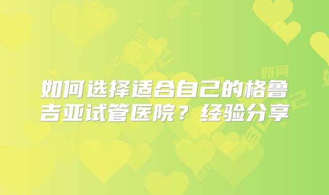 如何选择适合自己的格鲁吉亚试管医院？经验分享