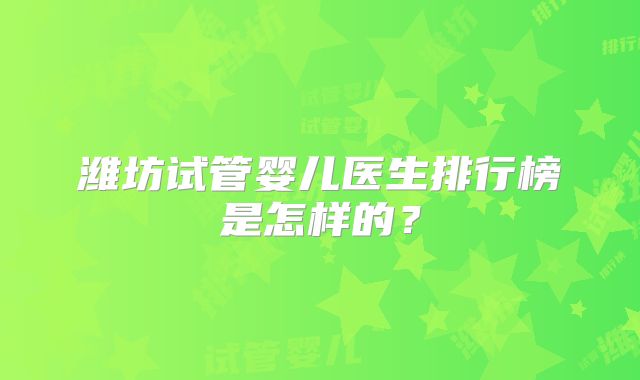 潍坊试管婴儿医生排行榜是怎样的？