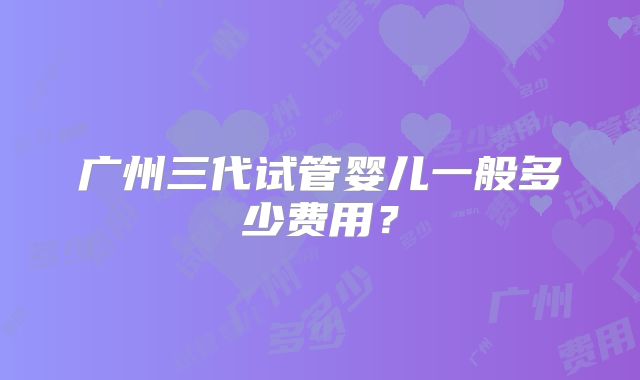 广州三代试管婴儿一般多少费用？