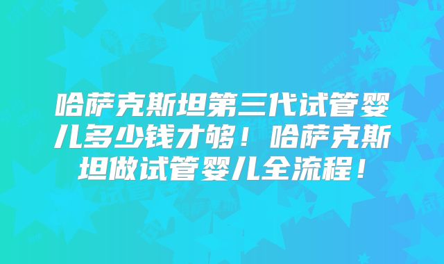 哈萨克斯坦第三代试管婴儿多少钱才够！哈萨克斯坦做试管婴儿全流程！