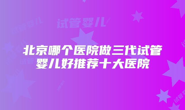 北京哪个医院做三代试管婴儿好推荐十大医院