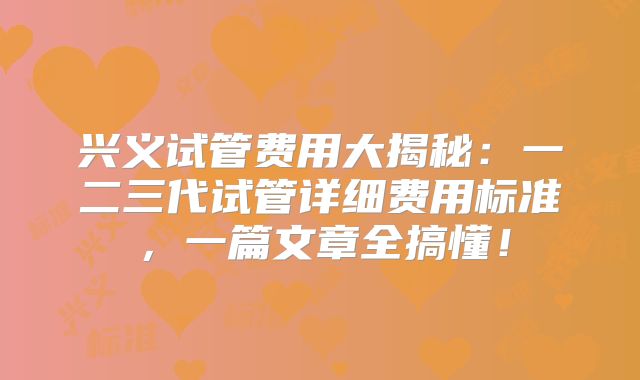 兴义试管费用大揭秘：一二三代试管详细费用标准，一篇文章全搞懂！