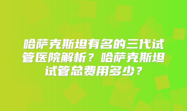 哈萨克斯坦有名的三代试管医院解析？哈萨克斯坦试管总费用多少？