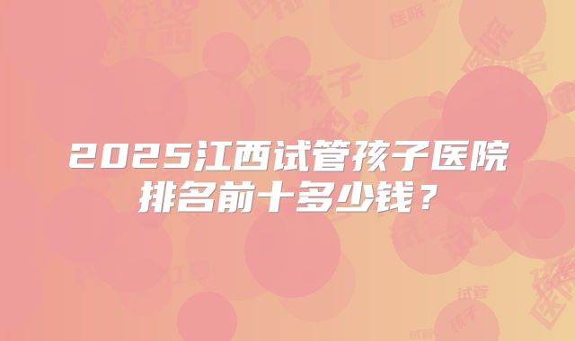 2025江西试管孩子医院排名前十多少钱？