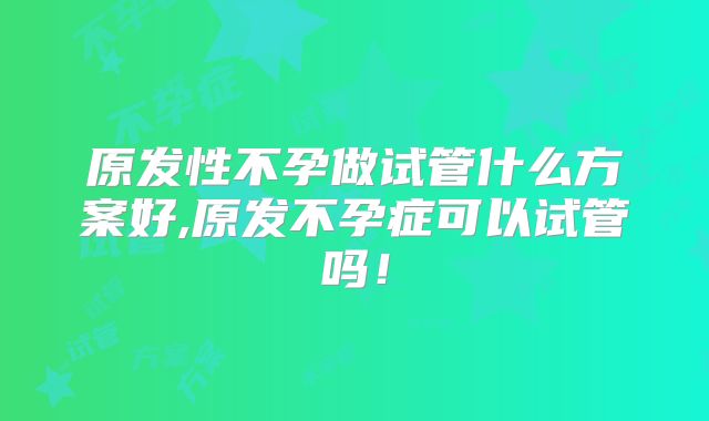 原发性不孕做试管什么方案好,原发不孕症可以试管吗！