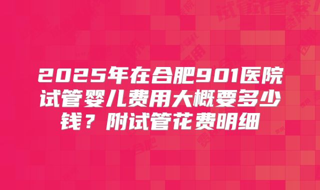 2025年在合肥901医院试管婴儿费用大概要多少钱？附试管花费明细
