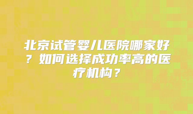 北京试管婴儿医院哪家好？如何选择成功率高的医疗机构？