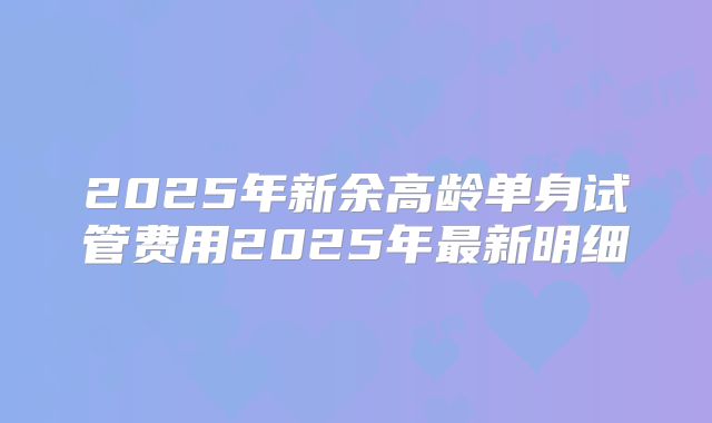2025年新余高龄单身试管费用2025年最新明细