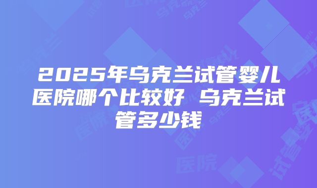 2025年乌克兰试管婴儿医院哪个比较好 乌克兰试管多少钱