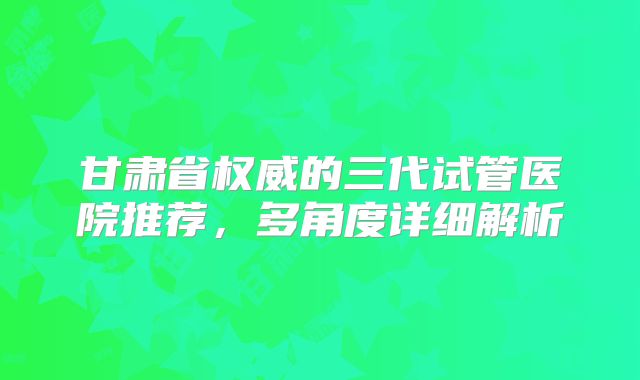 甘肃省权威的三代试管医院推荐，多角度详细解析