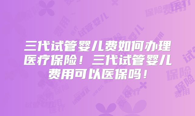 三代试管婴儿费如何办理医疗保险！三代试管婴儿费用可以医保吗！