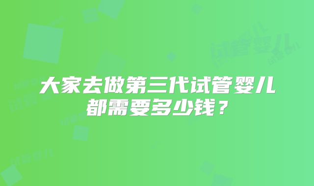 大家去做第三代试管婴儿都需要多少钱？