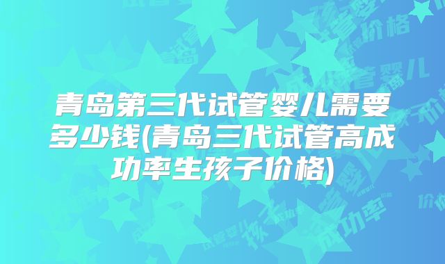 青岛第三代试管婴儿需要多少钱(青岛三代试管高成功率生孩子价格)