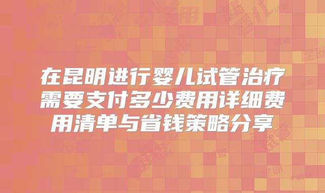 在昆明进行婴儿试管治疗需要支付多少费用详细费用清单与省钱策略分享