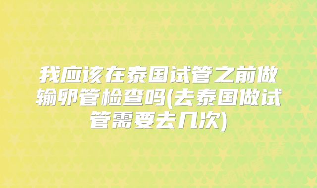我应该在泰国试管之前做输卵管检查吗(去泰国做试管需要去几次)