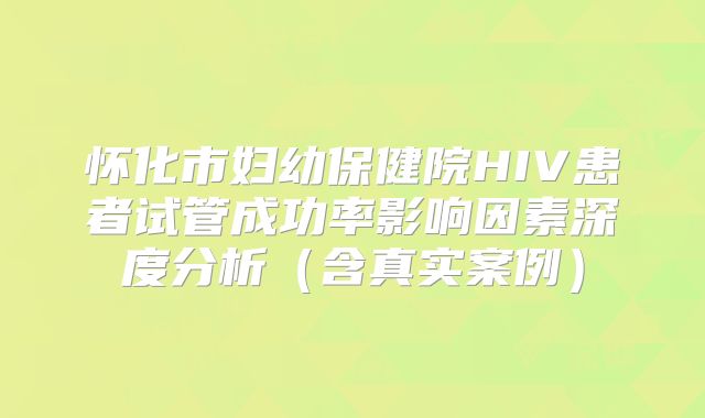 怀化市妇幼保健院HIV患者试管成功率影响因素深度分析（含真实案例）