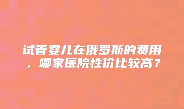 试管婴儿在俄罗斯的费用，哪家医院性价比较高？
