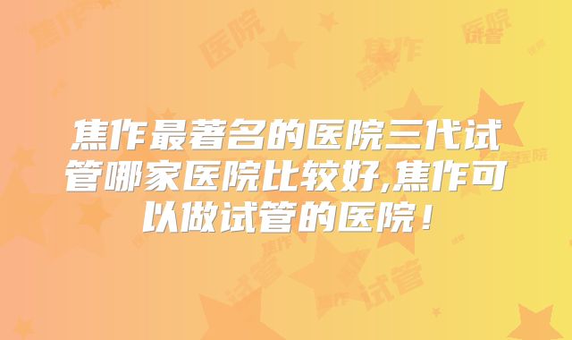 焦作最著名的医院三代试管哪家医院比较好,焦作可以做试管的医院!