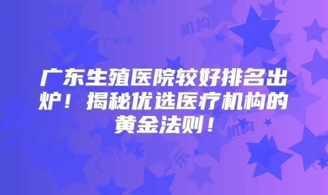 广东生殖医院较好排名出炉！揭秘优选医疗机构的黄金法则！
